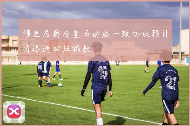 穆里尼奥与皇马达成一致协议预计将迅速回归执教