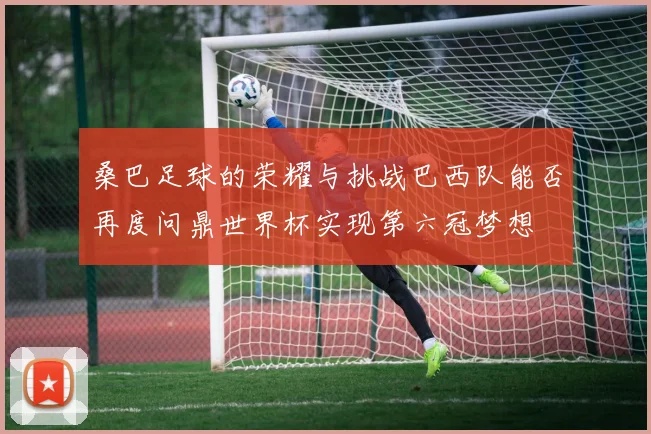 桑巴足球的荣耀与挑战巴西队能否再度问鼎世界杯实现第六冠梦想