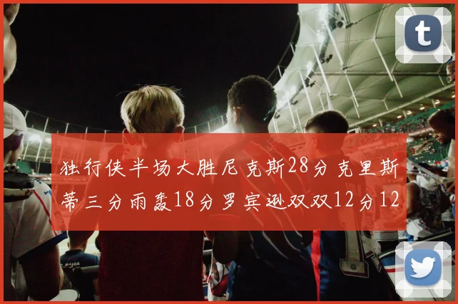 独行侠半场大胜尼克斯28分克里斯蒂三分雨轰18分罗宾逊双双12分12篮板表现出色